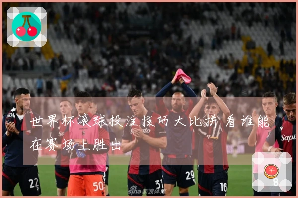 世界杯滚球投注技巧大比拼 看谁能在赛场上胜出