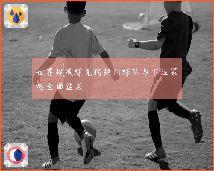 世界杯滚球竞猜热门球队与下注策略全面盘点